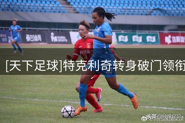 [天下足球]特克利奇转身破门领衔一周十佳进球